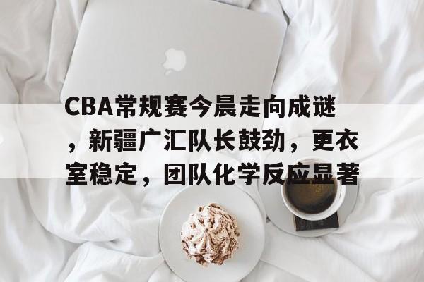 关于CBA常规赛今晨走向成谜，新疆广汇队长鼓劲，更衣室稳定，团队化学反应显著的信息-金年会官方网站